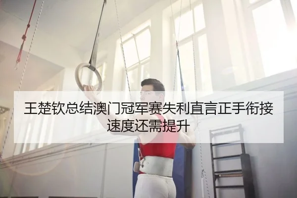 王楚钦总结澳门冠军赛失利直言正手衔接速度还需提升